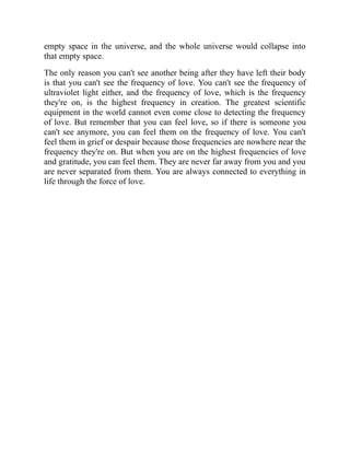 empty space in the universe, and the whole universe would collapse into
that empty space.
The only reason you can't see another being after they have left their body
is that you can't see the frequency of love. You can't see the frequency of
ultraviolet light either, and the frequency of love, which is the frequency
they're on, is the highest frequency in creation. The greatest scientific
equipment in the world cannot even come close to detecting the frequency
of love. But remember that you can feel love, so if there is someone you
can't see anymore, you can feel them on the frequency of love. You can't
feel them in grief or despair because those frequencies are nowhere near the
frequency they're on. But when you are on the highest frequencies of love
and gratitude, you can feel them. They are never far away from you and you
are never separated from them. You are always connected to everything in
life through the force of love.
 