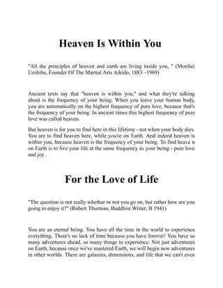 Heaven Is Within You
"All the principles of heaven and earth are living inside you, " (Morihei
Ueshiba, Founder Of The Martial Arts Aikido, 1883 –1969)
Ancient texts say that "heaven is within you," and what they're talking
about is the frequency of your being. When you leave your human body,
you are automatically on the highest frequency of pure love, because that's
the frequency of your being. In ancient times this highest frequency of pure
love was called heaven.
But heaven is for you to find here in this lifetime - not when your body dies.
You are to find heaven here, while you're on Earth. And indeed heaven is
within you, because heaven is the frequency of your being. To find heave n
on Earth is to live your life at the same frequency as your being - pure love
and joy .
For the Love of Life
"The question is not really whether or not you go on, but rather how are you
going to enjoy it?" (Robert Thurman, Buddhist Writer, B 1941)
You are an eternal being. You have all the time in the world to experience
everything. There's no lack of time because you have forever! You have so
many adventures ahead, so many things to experience. Not just adventures
on Earth, because once we've mastered Earth, we will begin new adventures
in other worlds. There are galaxies, dimensions, and life that we can't even
 