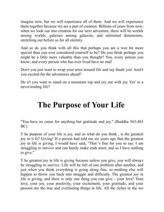 imagine now, but we will experience all of them. And we will experience
them together because we are a part of creation. Billions of years from now;
when we look out into creation for our next adventure, there will be worlds
among worlds, galaxies among galaxies, and unlimited dimensions,
stretching out before us for all eternity.
And so do you think with all this that perhaps you are a wee bit more
special than you ever considered yourself to be? Do you think perhaps you
might be a little more valuable than you thought? You, every person you
know; and every person who has ever lived have no end!
Don't you just want to wrap your arms around life and say thank you' Aren't
you excited for the adventures ahead?
Do n't you want to stand on a mountain top and cry out with joy Yes' to a
never-ending life?
The Purpose of Your Life
"You have no cause for anything but gratitude and joy." (Buddha 563-483
BC)
T he purpose of your life is joy, and so what do you think , is the greatest
joy in li fe? Giving! If a person had told me six years ago that the greatest
joy in life is giving, I would have said, "That 's fine for you to say. I am
struggling to survive and can barely make ends meet, and so I have nothing
to give."
T he greatest joy in life is giving because unless you give, you will always
be struggling to survive. Life will be full of one problem after another, and
just when you think everything is going along fine, so mething else will
happen to throw you back into struggle and difficulty. The greatest joy in
life is giving, and there is only one thing you can give - your love! Your
love, your joy, your positivity, your excitement, your gratitude, and your
passion are the true and everlasting things in life. All the riches in the wo
 