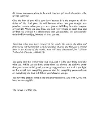 rld cannot even come close to the most priceless gift in all of creation - the
love in side you!
Give the best of you. Give your love because it is the magnet to all the
riches of life. And your life will become richer than you thought was
possible, because when you give love, you are fulfilling the entire purpose
of your life. When you give love, you will receive back so much love and
joy that you will feel it is almost more than you can take. But you can take
unlimited love and joy, because it's who you are.
"Someday when men have conquered the winds, the waves, the tides and
gravity, we will harness for God the energies of love, and then, for a second
time in the history of the world, man will have discovered fire." (Pierre
Teilhard de Chardin, 1881-1955)
You came into this world with your love, and it is the only thing you take
with you. While you are here, every time you choose the positive, every
time you choose to feel good, you are giving your love, and with it you light
up th e world. And everything you can wish for, everything you can dream
of, everything you love will follow you wherever you go.
You have the greatest force in the universe within you. And with it, you will
have an amazing life!
The Power is within you.
 