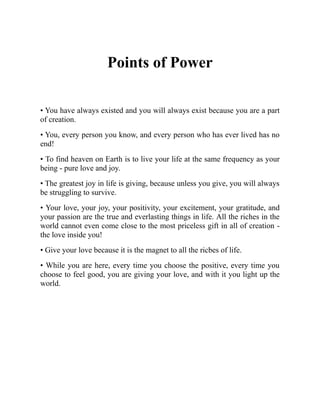 Points of Power
• You have always existed and you will always exist because you are a part
of creation.
• You, every person you know, and every person who has ever lived has no
end!
• To find heaven on Earth is to live your life at the same frequency as your
being - pure love and joy.
• The greatest joy in life is giving, because unless you give, you will always
be struggling to survive.
• Your love, your joy, your positivity, your excitement, your gratitude, and
your passion are the true and everlasting things in life. All the riches in the
world cannot even come close to the most priceless gift in all of creation -
the love inside you!
• Give your love because it is the magnet to all the ricbes of life.
• While you are here, every time you choose the positive, every time you
choose to feel good, you are giving your love, and with it you light up the
world.
 