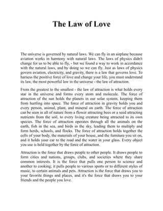 The Law of Love
The universe is governed by natural laws. We can fly in an airplane because
aviation works in harmony with natural laws. The laws of physics didn't
change for us to be able to fly, - but we found a way to work in accordance
with the natural laws, and by doing so we can fly. Just as laws of physics
govern aviation, electricity, and gravity, there is a law that governs love. To
harness the positive force of love and change your life, you must understand
its law, the most powerful law in the universe - the law of attraction.
From the greatest to the smallest - the law of attraction is what holds every
star in the universe and forms every atom and molecule. The force of
attraction of the sun holds the planets in our solar system, keeping them
from hurtling into space. The force of attraction in gravity holds you and
every person, animal, plant, and mineral on earth. The force of attraction
can be seen in all of nature from a flower attracting bees or a seed attracting
nutrients from the soil, to every living creature being attracted to its own
species. The force of attraction operates through all the animals on the
earth, fish in the sea, and birds in the sky, leading them to multiply and
form herds, schools, and flocks. The force of attraction holds together the
cells of your body, the materials of your house, and the furniture you sit on,
and it holds your car to the road and the water in your glass. Every object
you use is held together by the force of attraction.
Attraction is the force that draws people to other people. It draws people to
form cities and nations, groups, clubs, and societies where they share
common interests. It is the force that pulls one person to science and
another to cooking; it pulls people to various sports or to different styles of
music, to certain animals and pets. Attraction is the force that draws you to
your favorite things and places, and it's the force that draws you to your
friends and the people you love.
 