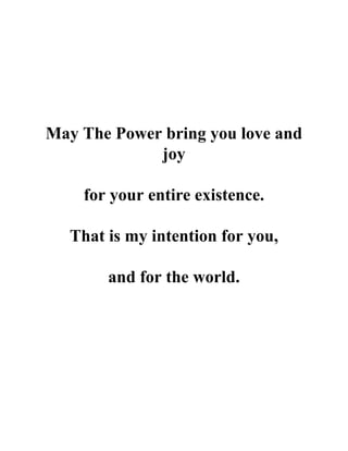May The Power bring you love and
joy
for your entire existence.
That is my intention for you,
and for the world.
 