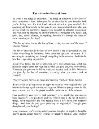 The Attractive Force of Love
So what is the force of attraction? The force of attraction is the force of
love! Attraction is love. When you feel an attraction to your favorite food,
you're feeling love for that food; without attraction, you wouldn't feel
anything. All food would be the same to you. You wouldn't know what you
love or what you don't love, because you wouldn't be attracted to anything.
You wouldn't be attracted to another person, a particular city, house, car,
sport, job, music, clothes, or anything, because it's through the force of
attraction that you feel love!
"The law of attraction or the law of love . .. they are one and the same. "
Charles Haanel
The law of attraction is the law of love, and it is the all-powerful law that
keeps everything in harmony, from countless galaxies to atoms. It is
operating in everything and through everything in the universe. And it is the
law that is operating in your life.
In universal terms, the law of attraction says: like attracts like. What that
means in simple terms for your life is: what you give out, you receive back.
Whatever you give out in life is what you receive back in life. Whatever
you give, by the law of attraction, is exactly what you attract back to
yourself.
"To every action there is an equal and opposite reaction." Issac Newton
Every action of giving creates an opposite action of receiving and what you
receive is always equal to what you've given. Whatever you give out in life,
must return to you. It is the physics and the mathematics of the universe.
Give positivity, you receive back positivity; give negativity, you receive
back negativity. Give positivity and you receive back a life full of positive
things. Give negativity and you receive back a life filled with negative
things. And how do you give positivity or negativity? Through your
thoughts and your feelings!
In any moment, you're giving either positive thoughts or negative thoughts.
You're giving either positive feelings or negative feelings. And whether
 