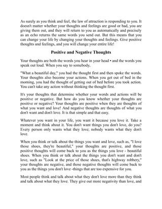As surely as you think and feel, the law of attraction is responding to you. It
doesn't matter whether your thoughts and feelings are good or bad, you are
giving them out, and they will return to you as automatically and precisely
as an echo returns the same words you send out. But this means that you
can change your life by changing your thoughts and feelings. Give positive
thoughts and feelings, and you will change your entire life!
Positive and Negative Thoughts
Your thoughts are both the words you hear in your head • and the words you
speak out loud. When you say to somebody,
"What a beautiful day," you had the thought first and then spoke the words.
Your thoughts also become your actions. When you get out of bed in the
morning, you had the thought of getting out of bed before you took action.
You can't take any action without thinking the thought first.
It's your thoughts that determine whether your words and actions will be
positive or negative. But how do you know whether your thoughts are
positive or negative? Your thoughts are positive when they are thoughts of
what you want and love! And negative thoughts are thoughts of what you
don't want and don't love. It is that simple and that easy.
Whatever you want in your life, you want it because you love it. Take a
moment and think about it. You don't want things you don't love, do you?
Every person only wants what they love; nobody wants what they don't
love.
When you think or talk about the things you want and love, such as, "I love
those shoes, they're beautiful," your thoughts are positive, and those
positive thoughts will come back to you as the things you love - beautiful
shoes. When you think or talk about the things you don't want and don't
love, such as "Look at the price of those shoes, that's highway robbery,"
your thoughts are negative, and those negative thoughts will come back to
you as the things you don't love -things that are too expensive for you.
Most people think and talk about what they don't love more than they think
and talk about what they love. They give out more negativity than love, and
 
