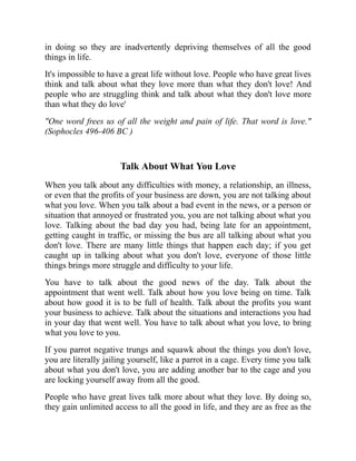 in doing so they are inadvertently depriving themselves of all the good
things in life.
It's impossible to have a great life without love. People who have great lives
think and talk about what they love more than what they don't love! And
people who are struggling think and talk about what they don't love more
than what they do love'
"One word frees us of all the weight and pain of life. That word is love."
(Sophocles 496-406 BC )
Talk About What You Love
When you talk about any difficulties with money, a relationship, an illness,
or even that the profits of your business are down, you are not talking about
what you love. When you talk about a bad event in the news, or a person or
situation that annoyed or frustrated you, you are not talking about what you
love. Talking about the bad day you had, being late for an appointment,
getting caught in traffic, or missing the bus are all talking about what you
don't love. There are many little things that happen each day; if you get
caught up in talking about what you don't love, everyone of those little
things brings more struggle and difficulty to your life.
You have to talk about the good news of the day. Talk about the
appointment that went well. Talk about how you love being on time. Talk
about how good it is to be full of health. Talk about the profits you want
your business to achieve. Talk about the situations and interactions you had
in your day that went well. You have to talk about what you love, to bring
what you love to you.
If you parrot negative trungs and squawk about the things you don't love,
you are literally jailing yourself, like a parrot in a cage. Every time you talk
about what you don't love, you are adding another bar to the cage and you
are locking yourself away from all the good.
People who have great lives talk more about what they love. By doing so,
they gain unlimited access to all the good in life, and they are as free as the
 