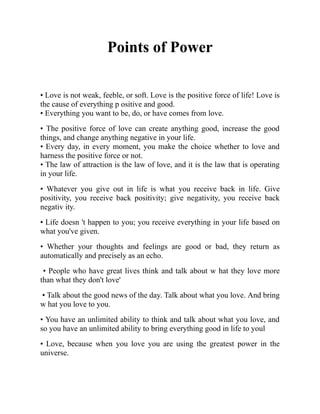 Points of Power
• Love is not weak, feeble, or soft. Love is the positive force of life! Love is
the cause of everything p ositive and good.
• Everything you want to be, do, or have comes from love.
• The positive force of love can create anything good, increase the good
things, and change anything negative in your life.
• Every day, in every moment, you make the choice whether to love and
harness the positive force or not.
• The law of attraction is the law of love, and it is the law that is operating
in your life.
• Whatever you give out in life is what you receive back in life. Give
positivity, you receive back positivity; give negativity, you receive back
negativ ity.
• Life doesn 't happen to you; you receive everything in your life based on
what you've given.
• Whether your thoughts and feelings are good or bad, they return as
automatically and precisely as an echo.
• People who have great lives think and talk about w hat they love more
than what they don't love'
• Talk about the good news of the day. Talk about what you love. And bring
w hat you love to you.
• You have an unlimited ability to think and talk about what you love, and
so you have an unlimited ability to bring everything good in life to youl
• Love, because when you love you are using the greatest power in the
universe.
 