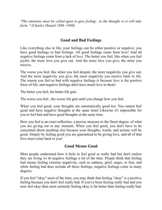 "The emotions must be called upon to give feeling , to the thought so it will take
form. " (Charles Haanel 1866 -1949)
Good and Bad Feelings
Like everything else in life, your feelings can be either positive or negative; you
have good feelings or bad feelings. All good feelings come from love! And all
negative feelings come from a lack of love. The better you feel, like when you feel
joyful, the more love you give out. And the more love you give, the more you
receive.
The worse you feel, like when you feel despair, the more negativity you give out.
And the more negativity you give, the more negativity you receive back in life.
The reason you feel so bad with negative feelings is because love is the positive
force of life, and negative feelings don't have much love in them!
The better you feel, the better life gets.
The worse you feel , the worse life gets until you change how you feel.
When you feel good, your thoughts are automatically good too. You cannot feel
good and have negative thoughts at the same timel Likewise it's impossible for
you to feel bad and have good thoughts at the same time.
How you feel is an exact reflection, a precise measure to the finest degree, of what
you are giving out in any moment. When you feel good, you don't have to be
concerned about anything else because your thoughts, words, and actions will be
good. Simply by feeling good you are guaranteed to be giving love, and all of that
love must come back to you!
Good Means Good
Most people understand how it feels to feel good or really bad but don't realize
they are living wi th negative feelings a lot of the time. People think that feeling
bad means feeling extreme negativity, such as sadness, grief, anger, or fcar, and
while feeling bad does include all those feelings, negative feelings come in many
degrees.
If you feel "okay" most of the time, you may think that feeling "okay" is a positive
feeling because you don't feel really bad. If you've been feeling really bad and you
now feel okay then most certainly feeling okay is far better than feeling really bad.
 