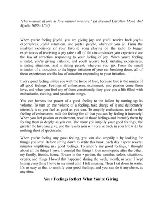 "The measure of love is love without measure." (St Bernard Christian Monk And
Mystic 1090 - 1153)
When you're feeling joyful, you are giving joy, and you'll receive back joyful
experiences, joyful situations, and joyful people, wherever you go. From the
smallest experience of your favorite song playing on the radio to bigger
experiences of receiving a pay raise - all of the circumstances you experience are
the law of attraction responding to your feeling of joy. When you're feeling
irritated, you're giving irritation, and you'll receive back irritating experiences,
irritating situations, and irritating people wherever you go. From the small
irritation of a mosquito, to the bigger irritation of your car breaking down, all of
these experiences are the law of attraction responding to your irritation.
Every good feeling unites you with the force of love, because love is the source of
all good feelings. Feelings of enthusiasm, excitement, and passion come from
love, and when you feel any of them consistently, they give you a life filled with
enthusiastic, exciting, and passionate things.
You can harness the power of a good feeling to the fullest by turning up its
volume. To turn up the volume of a feeling, take charge of it and deliberately
intensify it so you feel as good as you can. To amplify enthusiasm, revel in the
feeling of enthusiasm; milk the feeling for all that you can by feeling it intenselyl
When you feel passion or excitement, revel in those feelings and intensify them by
feeling them as deeply as you can. The more you amplify your good feelings, the
greater the love you give, and the results you will receive back in your life wiLl be
nothing short of spectacular.
When you're feeling any good feeling, you can also amplify it by looking for
things you love. Before sitting down to write this book, each day I spent several
minutes amplifying my good feelings. To amplify my good feelings, I thought
about all the things I love. I counted the things I love nonstopone after the other:
my family, friends, home, flowers in the • garden, the weather, colors, situations,
events, and things I loved that happened during the week, month, or year. I kept
listing everything I love in my mind until I felt amazing. Then I sat down to write.
It's as easy as that to amplify your good feelings, and you can do it anywhere, at
any time.
Your Feelings Reflect What You're Giving
 