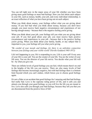 You can tell right now in the major areas of your life whether you have been
giving more good feelings or more bad feelings. How you feel about each subject
in your life, such as money, health, your job, and every individual relationship, is
an exact reflection of what you have been giving out on each subject.
When you think about money, your feelings reflect what you are giving about
money. If you feel bad when you think about money, because you don't have
enough, you must receive back negative circumstances and experiences of not
having enough money - because that is the negative feeling you're giving.
When you think about your job, your feelings tell you what you are giving about
your job. If you feel good about your job, you must receive back positive
circumstances and experiences in your job - because that is the positive feeling
you're giving. When you think about your family, health, or any subject that is
important to you, your feelings tell you what you're giving.
"Be careful of your moods and feelings, for there is an unbroken connection
between your feelings and your visible world."(Neville Goddard 1905-1972)
Life isn't happening to you; life is responding to you. Life is your call! Every area
of your life is your call. You are the creator of your life. You are the writer of your
life story. You are the director of your life movie. You decide what your life will
be - by what you give out.
There are infinite levels of good feelings you can feel, which means there's no end
to the heights of the life you can receive. There are also many levels of bad
feelings that become increasingly negative, but with bad feelings there is a bottom
limit beyond which you can't endure, which forces you to choose good feelings
again.
It's not a fluke or an accident that good feelings fee l amazing and that bad feelings
feel really bad. Love is the supreme ruling power of life, and it calls you and
attracts you through your good feelings, so you will live the life you are meant to
live. Love also calls you through your bad feelings, because they tell you that you
are disconnected from the positive force of life!
 