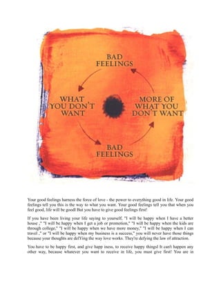 Your good feelings harness the force of love - the power to everything good in life. Your good
feelings tell you this is the way to what you want. Your good feelings tell you that when you
feel good, life will be goodl But you have to give good feelings first!
If you have been living your life saying to yourself, "I will be happy when I have a better
house ," "I will be happy when I get a job or promotion," "I will be happy when the kids are
through college," "I will be happy when we have more money," "I will be happy when I can
travel ," or "I will be happy when my business is a success," you will never have those things
because your thoughts are delYing the way love works. They're defying the law of attraction.
You have to be happy first, and give happ iness, to receive happy thingsl It can't happen any
other way, because whatever you want to receive in life, you must give first! You are in
 