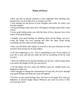 Points of Power
• How you feel in anyone moment is more important than anything else,
because how you feel right now is creating your life.
• Your feelings are the power of your thoughts and words. It's what ) you
feel that matters!
• All good feelings come from love! All negative feelings come from a lack
of love.
• Every good feeling unites you with the force of love, because love is the
source of all good feelings.
• Amplify your good feelings by thinking about all the things you love.
Count the things you love nonstop one after the other. Keep listing
everything you love until you feel amazing.
• How you feel about each subject in your life is an exact reflection of what
you have been giving out on each subject.
• Life isn't happening to you - life is responding to you! Every subject of
your life is your call and you make the call on everything in life by what
you give.
• There are infinite levels of good feelings you can fee l, which means there
is no end to the heights of life you can receive.
• All the things you love want you! Dollars want you. Health wants you.
Happiness wants you.
• Don't struggle to change the circumstances of your life. Give love through
your good feelings and what you want will appear!
• You have to give good feelings first. You have to be happy first, and give
happiness, to receive happy things! Whatever you want to receive in life,
you must give first!
 