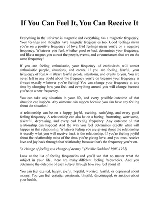 If You Can Feel It, You Can Receive It
Everything in the universe is magnetic and everything has a magnetic frequency.
Your feelings and thoughts have magnetic frequencies too. Good feelings mean
you're on a positive frequency of love. Bad feelings mean you're on a negative
frequency. Whatever you feel, whether good or bad, determines your frequency,
and like a magnet you attract the people, events, and circumstances that are on the
same frequency!
If you are feeling enthusiastic, your frequency of enthusiasm will attract
enthusiastic people, situations, and events. If you are feeling fearful, your
frequency of fear will attract fearful people, situations, and events to you. You are
never left in any doubt about the frequency you're on because your frequency is
always exactly whatever you're feeling! You can change your frequency at any
time by changing how you feel, and everything around you will change because
you're on a new frequency.
You can take any situation in your life, and every possible outcome of that
situation can happen. Any outcome can happen because you can have any feeling
about the situation!
A relationship can be on a happy, joyful, exciting, satisfying, and every good
feeling frequency. A relationship can also be on a boring, frustrating, worrisome,
resentful, depressing, and every bad feeling frequency. Any outcome of that
relationship can happen! And the way you feel determines exactly what will
happen in that relationship. Whatever feeling you are giving about the relationship
is exactly what you will receive back in the relationship. If you're feeling joyful
about the relationship most of the time, you're giving love, and you must receive
love and joy back through that relationship because that's the frequency you're on.
"A change of feeling is a change of destiny." (Neville Goddard 1905-1972)
Look at the list of feeling frequencies and you'll see that no matter what the
subject in your life, there are many different feeling frequencies. And you
determine the outcome of each subject through how you feel about it!
You can feel excited, happy, joyful, hopeful, worried, fearful, or depressed about
money. You can feel ecstatic, passionate, blissful, discouraged, or anxious about
your health.
 