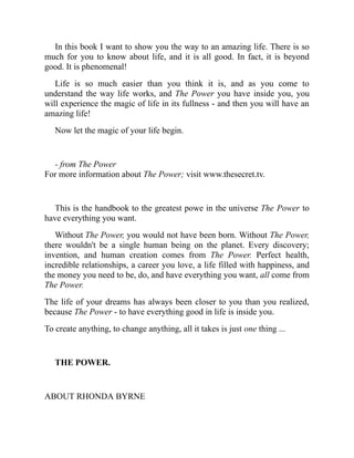 In this book I want to show you the way to an amazing life. There is so
much for you to know about life, and it is all good. In fact, it is beyond
good. It is phenomenal!
Life is so much easier than you think it is, and as you come to
understand the way life works, and The Power you have inside you, you
will experience the magic of life in its fullness - and then you will have an
amazing life!
Now let the magic of your life begin.
- from The Power
For more information about The Power; visit www.thesecret.tv.
This is the handbook to the greatest powe in the universe The Power to
have everything you want.
Without The Power, you would not have been born. Without The Power,
there wouldn't be a single human being on the planet. Every discovery;
invention, and human creation comes from The Power. Perfect health,
incredible relationships, a career you love, a life filled with happiness, and
the money you need to be, do, and have everything you want, all come from
The Power.
The life of your dreams has always been closer to you than you realized,
because The Power - to have everything good in life is inside you.
To create anything, to change anything, all it takes is just one thing ...
THE POWER.
ABOUT RHONDA BYRNE
 