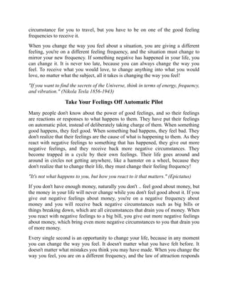 circumstance for you to travel, but you have to be on one of the good feeling
frequencies to receive it.
When you change the way you feel about a situation, you are giving a different
feeling, you're on a different feeling frequency, and the situation must change to
mirror your new frequency. If something negative has happened in your life, you
can change it. It is never too late, because you can always change the way you
feel. To receive what you would love, to change anything into what you would
love, no matter what the subject, all it takes is changing the way you feel!
"If you want to find the secrets of the Universe, think in terms of energy, frequency,
and vibration." (Nikola Tesla 1856-1943)
Take Your Feelings Off Automatic Pilot
Many people don't know about the power of good feelings, and so their feelings
are reactions or responses to what happens to them. They have put their feelings
on automatic pilot, instead of deliberately taking charge of them. When something
good happens, they feel good. When something bad happens, they feel bad. They
don't realize that their feelings are the cause of what is happening to them. As they
react with negative feelings to something that has happened, they give out more
negative feelings, and they receive back more negative circumstances. They
become trapped in a cycle by their own feelings. Their life goes around and
around in circles not getting anywhere, like a hamster on a wheel, because they
don't realize that to change their life, they must change their feeling frequency!
"It's not what happens to you, but how you react to it that matters." (Epictatus)
If you don't have enough money, naturally you don't .. feel good about money, but
the money in your life will never change while you don't feel good about it. If you
give out negative feelings about money, you're on a negative frequency about
money and you will receive back negative circumstances such as big bills or
things breaking down, which are all circumstances that drain you of money. When
you react with negative feelings to a big bill, you give out more negative feelings
about money, which bring even more negative circumstances to you that drain you
of more money.
Every single second is an opportunity to change your life, because in any moment
you can change the way you feel. It doesn't matter what you have felt before. It
doesn't matter what mistakes you think you may have made. When you change the
way you feel, you are on a different frequency, and the law of attraction responds
 