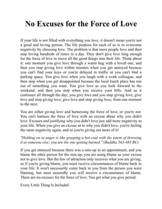 No Excuses for the Force of Love
If your life is not filled with everything you love, it doesn't mean you're not
a good and loving person. The life purpose for each of us is to overcome
negativity by choosing love. The problem is that most people love and then
stop loving hundreds of times in a day. They don't give love long enough
for the force of love to move all the good things into their life. Think about
it: one moment you give love through a warm hug with a loved one, and
then you stop giving love within minutes when you get annoyed because
you can't find your keys or you're delayed in traffic or you can't find a
parking space. You give love when you laugh with a work colleague, and
then stop when you get disappointed because the local lunch place has run
out of something you want. You give love as you look forward to the
weekend, and then you stop when you receive your bills. And so it
continues all through the day; you give love and you stop giving love, give
love and stop giving love, give love and stop giving love, from one moment
to the next.
You are either giving love and harnessing the force of love, or you're not.
You can't harness the force of love with an excuse about why you didn't
love. Excuses and justifying why you didn't love just add more negativity to
your life. When you give an excuse as to why you didn't love, you're feeling
the same negativity again, and so you're giving out more of it!
"Holding on to anger is like grasping a hot coal with the intent of throwing
it at someone else; you are the one getting burned." (Buddha 563-483 BC)
If you get annoyed because there was a mix-up in an appointment, and you
blame the other person for the mix-up, you are using blame as your excuse
not to give love. But the law of attraction only receives what you are giving,
so if you're giving blame, you must receive circumstances of blame back in
your life. It won't necessarily come back to you from the person you were
blaming, but most assuredly you will receive a circumstance of blame.
There are no excuses for the force of love. You get what you give period.
Every Little Thing Is Included
 
