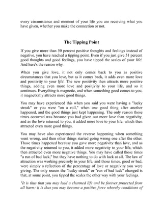 every circumstance and moment of your life you are receiving what you
have given, whether you make the connection or not.
The Tipping Point
If you give more than 50 percent positive thoughts and feelings instead of
negative, you have reached a tipping point. Even if you just give 51 percent
good thoughts and good feelings, you have tipped the scales of your life!
And here's the reason why.
When you give love, it not only comes back to you as positive
circumstances that you love, but as it comes back, it adds even more love
and positivity to your ljfe! The new positivity then attracts more positive
things, adding even more love and positjvity to your life, and so it
continues. Everything is magnetic, and when something good comes to you,
it magnetkally attracts more good things.
You may have experienced this when you said you were having a "lucky
streak" or you were "on a roll," when one good thing after another
happened, and the good things just kept happening. The only reason those
times occurred was because you had given out more love than negativity,
and as the love returned to you, it added more love to your life, which then
attracted even more good things.
You may have also experienced the reverse happening when something
went wrong, and then other things started going wrong one after the other.
Those times happened because you gave more negativity than love, and as
the negativity returned to you, it added more negativity to your life, which
then attracted even more negative things. You may have called those times
"a run of bad luck," but they have nothing to do with luck at all. The law of
attraction was working precisely in your life, and those times, good or bad,
were simply a reflection of the percentage of love or negativity you were
giving. The only reason the "lucky streak" or "run of bad luck" changed is
that, at some point, you tipped the scales the other way with your feelings.
"It is thus that you may lead a charmed life and be forever protected from
all harm; it is thus you may become a positive force whereby conditions of
 