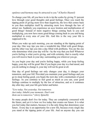 opulence and harmony may be attracted to you." (Charles Haanel)
To change your life, all you have to do is tip the scales by giving 51 percent
love through your good thoughts and good feelings. Once you reach the
tipping point of giving more love than negativity, the love that comes back
to you then multiplies itself by attracting more love through the law of
attract ion. Suddenly you experience an acce leration and multiplication of
good things! Instead of more negative things coming back to you and
multiplying, you now have more good things coming back to you and being
multiplied in every area of your life. And this is the way your life is
supposed to be.
When you wake up each morning, you are standing at the tipping point of
your day. One way tips you into a wonderful day filled with good things,
and the other way tips you into a day filled with problems. You are the one
who determines what your day will be - by the way that you feell Whatever
you're feeling is what you're giving, and with certainty, that is exactly what
you will receive back in your day; surrounding you wherever you go.
As you begin your day and you're feeling happy, while you keep feeling
happy, your day will be great! But if you begin your day in a bad mood, and
you do nothing to change it, your day will not be great at all.
One day of good feelings not only changes your day, it changes your
tomorrow, and your life! Provided you maintain your good feelings and you
go to sleep feeling good, you begin the next day with a momentum of good
feelings. As you continue to feel good as much as you can, your good
feelings continue to multiply by the law of attraction, and so it continues
day after day; and your life gets better and better.
"Live today. Not yesterday. Not tomorrow.
Just today. Inhabit your moments. Don't rent
them out to tomorrow." (Jerry Spinelli)
So many people don't live for today. They are completely consumed with
the future, and yet it is how we live today that creates our future. It is what
you feel today that matters, because it is the only thing that determines your
future . Every day is an opportunity for a new life, because every single day
you stand at the tipping point of your life. And on anyone day you can
 