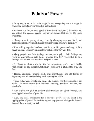 Points of Power
• Everything in the universe is magnetic and everything has ~ a magnetic
frequency, including your thoughts and feelings.
• Whatever you feel, whether good or bad, determines your ) frequency, and
you attract the people, events, and circumstances that are on the same
frequency.
• Change your frequency at any time by changing how you fee l, and
everything around you will change because you're on a new frequency.
• If something negative has happened in your life, you can change it. It is
never too late, because you can always change the way you feel.
• Many people put their feelings on automatic pilot; their feelings are
reactions to what happens to them. However, they don't realize that it's their
feelings that are the cause of what happem to them.
• To change anything - whether it's the circumstances of m oney, health,
relatiomhips or any subject whatsoever - you have to change the way you
feel!
• Blame, criticism, finding fault, and complaining are all forms of
negativity, and all of them bring back nothing but strife.
• Throw out of your vocabulary words like terrible, horrible, disgusting, and
awful. Use more words like fantastic, amazing, fabulous, brilliant, and
wonderful.
• Even if you just give 51 percent good thoughts and good feelings, you
have tipped the scales of your life!
• Every day is an opportunity for a new life. Every day you stand at the
tipping poillt of your life. And on anyone day you can change the future -
through the way that you feel
 