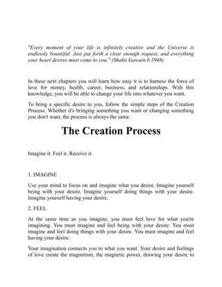"Every moment of your life is infinitely creative and the Universe is
endlessly bountiful. Just put forth a clear enough request, and everything
your heart desires must come to you." (Shakti Gawain b.1948)
In these next chapters you will learn how easy it is to harness the force of
love for money, health, career, business, and relationships. With this
knowledge, you will be able to change your life into whatever you want.
To bring a specific desire to you, follow the simple steps of the Creation
Process. Whether it's bringing something you want or changing something
you don't want, the process is always the same.
The Creation Process
Imagine it. Feel it. Receive it.
1. IMAGINE
Use your mind to focus on and imagine what you desire. Imagine yourself
being with your desire. Imagine yourself doing things with your desire.
Imagine yourself having your desire.
2. FEEL
At the same time as you imagine, you must feel love for what you're
imagining. You must imagine and feel being with your desire. You must
imagine and feel doing things with your desire. You must imagine and feel
having your desire.
Your imagination connects you to what you want. Your desire and feelings
of love create the magnetism, the magnetic power, drawing your desire to
 