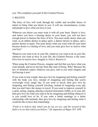 you. This completes your part in the Creation Process.
3. RECEIVE
The force of love will work through the visible and invisible forces of
nature to bring what you desire to you. It will use circumstances, events,
and people to give what you love to you.
Whatever you desire you must want it with all your heart. Desire is love,
and unless you have a burning desire in your heart, you will not have
enough power to harness the force of love. You must really desire what you
want, as an athlete desires to playa sport, a dancer desires to dance, and a
painter desires to paint. You must desire what you want with all your heart
because desire is a feeling of love, and you must give love to receive what
you love!
Whatever you want to be in your life, whatever you want to do in your life,
whatever you want to have in your life, the Creation Process is the same.
Give love to receive love. Imagine it. Feel it. Receive it.
When using the Creation Process, imagine and feel that you have what you
want already, and never deviate from that state of being. Why? Because the
law of attraction copies whatever you give, and so you must imagine and
feel having it now!
If you want to lose weight, then give love by imagining and feeling yourself
with the body you love, instead of imagining and feeling that you're
overweight every single day. If you want to travel, then give love by
imagining and feeling yourself traveling, instead of imagining every day
that you don't have the money to travel. If you want to improve yourself in
a sport, acting, singing, playing a musical instrument, hobby, or in your job,
then give love for what you want to be by imagining and feeling whatever it
is you would love to be. If you want a better marriage or a better
relationship with anybody, then give love by imagining and feeling what it
would be like to have that relationship,
"Faith is to believe that which you do not yet see; and the reward of this
faith is to see that which you believe." (St Augustine of Hippo 354- 430)
 