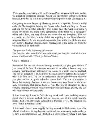 When you begin working with the Creation Process, you might want to start
by attracting something unusual. When you specifically attract something
unusual, you will be left in no doubt about your power when you receive it.
One young woman began by choosing to attract a specific flower, a white
calla lily. She imagined holding the flower in her hand, smelling the flower,
and she felt having that calla lily. Two weeks later she went to a friend 's
house for dinner, and there in the centerpiece of the table was a bouquet of
white calla lilies, the very flower and color she had imagined. She was
excited to see the lilies, but she didn't say anything to her friend about her
imagined flower. As she was walking out the door at the end of the evening,
her friend's daughter spontaneously plucked one white calla lily from the
vase and put it in her hand!
"Imagination is the beginning of creation.
You imagine what you desire, you will what you imagine, and at last you
create what you will. " (George Bernard Shaw)
Give It - Receive It
Remember that the law of attraction says whatever you give, you receive. If
you think of the law of attraction as a mirror, an echo, a boomerang, or a
copying machine, it will help make you clearer on what to imagine and feel.
The law of attraction is like a mirror because a mirror reflects back exactly
what is in front of it. The law of attraction is like an echo because whatever
you give out is exactly the echo that comes back. The law of attraction is
like a boomerang, because whatever boomerang you throw is the exact
same boomerang that comes back to you. The law of attraction is like a
copying machine, because whatever you give is reproduced exactly and you
will receive back an exact copy.
A few years ago I was in Paris for my work and I was walking down a
street when a woman rushed past me wearing one of the most beautiful
skirts I had seen, intricately detailed in a Parisian style . My reaction was
love: "What a beautiful skirt!"
A few weeks later I was happily driving to work in Melbourne, Australia,
when I was forced to stop because another driver was trying to do an illegal
U-turn at an intersection. As I looked at a store window where I had been
 