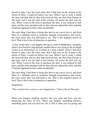forced to stop, I saw the exact same skirt I had seen on the woman in the
streets of Paris. I could not believe my eyes. When I got to work, I called
the store and they told me they had received only one skirt from Europe in
that style, and it was the skirt in the window. Of course the skirt was my
size. When I went to the store to purchase the skirt, it was reduced to half
price, and the store attendant told me they had not ordered the skirt, and that
it had just appeared in their order accidentally!
The only thing I had done to bring that skirt to me was to love it, and from
Paris to a suburban street in Australia, through circumstances and events,
the exact same skirt was delivered to me. That is the magnetic power of
love! That is love's law of attraction in operation.
A few weeks later I was happily driving to work in Melbourne, Australia,
when I was forced to stop because another driver was trying to do an illegal
U-turn at an intersection. As I looked at a store window where I had been
forced to stop, I saw the exact same skirt I had seen on the woman in the
streets of Paris. I could not believe my eyes. When I got to work, I called
the store and they told me they had received only one skirt from Europe in
that style, and it was the skirt in the window. Of course the skirt was my
size. When I went to the store to purchase the skirt, it was reduced to half
price, and the store attendant told me they had not ordered the skirt, and that
it had just appeared in their order accidentally!
The only thing I had done to bring that skirt to me was to love it, and from
Paris to a suburban street in Australia, through circumstances and events,
the exact same skirt was delivered to me. That is the magnetic power of
love! That is love's law of attraction in operation.
Imagination
"This world is but a canvas to our imaginations." (Henry David Thoreau)
When you imagine anything positive that you want and love, you are
harnessing the force of love. When you imagine something positive,
something good, and you feel love for it, that is what you are giving and
 
