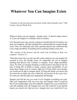 Whatever You Can Imagine Exists
"Creation is only the projection into form of that which already exists." (9th
Century Ancient Hindu Text)
Whatever desire you can imagine - already exists 1 It doesn't matter what it
is, if you can imagine it, it already exists in creation.
Five thousand years ago, ancient scriptures recorded that all of creation was
done and complete, and that anything that could possibly be created already
exists. Now, five thousand years later, quantum physics has confirmed that
every single possibility of anything and everything actually exists now.
"The creation of the heavens and the earth and everything in them was
complete." Genesis 2:1
What that means for you and your life is that whatever you can imagine for
yourself in your life already exists. It's impossible for you to imagine
anything that doesn't exist. Creation is complete. Every single possibility
exists. So when you imagine breaking a world record or traveling to the Far
East or being full of health or being a parent, those possibilities of you
doing those things exist in creation right now! If they didn't exist already,
you would not be able to imagine them! To bring the things you desire and
love from the invisible into your visible life, all you have to do is give love
for what you want through your imagination and feelings.
Imagine your life the way you want it to be. Imagine everything you want.
Take your imagination with you every day, and imagine what it would be
like if your relationships were all wonderful. Imagine how you would feel if
your job suddenly took off. Imagine how your life would be if you had the
money you need to do what you love. Imagine how you would feel if you
 