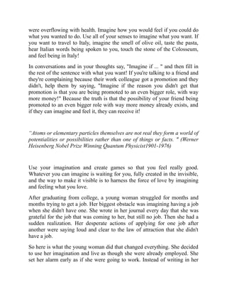 were overflowing with health. Imagine how you would feel if you could do
what you wanted to do. Use all of your senses to imagine what you want. If
you want to travel to Italy, imagine the smell of olive oil, taste the pasta,
hear Italian words being spoken to you, touch the stone of the Colosseum,
and feel being in Italy!
In conversations and in your thoughts say, "Imagine if ... " and then fill in
the rest of the sentence with what you want! If you're talking to a friend and
they're complaining because their work colleague got a promotion and they
didn't, help them by saying, "Imagine if the reason you didn't get that
promotion is that you are being promoted to an even bigger role, with way
more money!" Because the truth is that the possibility of your friend being
promoted to an even bigger role with way more money already exists, and
if they can imagine and feel it, they can receive it!
“Atoms or elementary particles themselves are not real they form a world of
potentialities or possibilities rather than one of things or facts. " (Werner
Heisenberg Nobel Prize Winning Quantum Physicist1901-1976)
Use your imagination and create games so that you feel really good.
Whatever you can imagine is waiting for you, fully created in the invisible,
and the way to make it visible is to harness the force of love by imagining
and feeling what you love.
After graduating from college, a young woman struggled for months and
months trying to get a job. Her biggest obstacle was imagining having a job
when she didn't have one. She wrote in her journal every day that she was
grateful for the job that was coming to her, but still no job. Then she had a
sudden realization. Her desperate actions of applying for one job after
another were saying loud and clear to the law of attraction that she didn't
have a job.
So here is what the young woman did that changed everything. She decided
to use her imagination and live as though she were already employed. She
set her alarm early as if she were going to work. Instead of writing in her
 