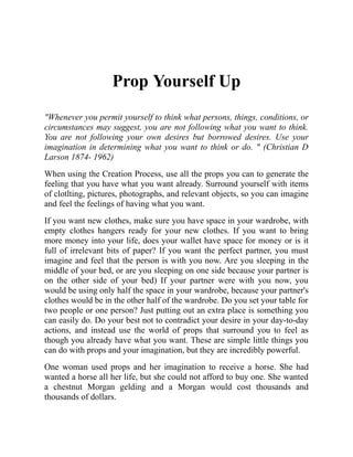 Prop Yourself Up
"Whenever you permit yourself to think what persons, things, conditions, or
circumstances may suggest, you are not following what you want to think.
You are not following your own desires but borrowed desires. Use your
imagination in determining what you want to think or do. " (Christian D
Larson 1874- 1962)
When using the Creation Process, use all the props you can to generate the
feeling that you have what you want already. Surround yourself with items
of clotlting, pictures, photographs, and relevant objects, so you can imagine
and feel the feelings of having what you want.
If you want new clothes, make sure you have space in your wardrobe, with
empty clothes hangers ready for your new clothes. If you want to bring
more money into your life, does your wallet have space for money or is it
full of irrelevant bits of paper? If you want the perfect partner, you must
imagine and feel that the person is with you now. Are you sleeping in the
middle of your bed, or are you sleeping on one side because your partner is
on the other side of your bed) If your partner were with you now, you
would be using only half the space in your wardrobe, because your partner's
clothes would be in the other half of the wardrobe. Do you set your table for
two people or one person? Just putting out an extra place is something you
can easily do. Do your best not to contradict your desire in your day-to-day
actions, and instead use the world of props that surround you to feel as
though you already have what you want. These are simple little things you
can do with props and your imagination, but they are incredibly powerful.
One woman used props and her imagination to receive a horse. She had
wanted a horse all her life, but she could not afford to buy one. She wanted
a chestnut Morgan gelding and a Morgan would cost thousands and
thousands of dollars.
 
