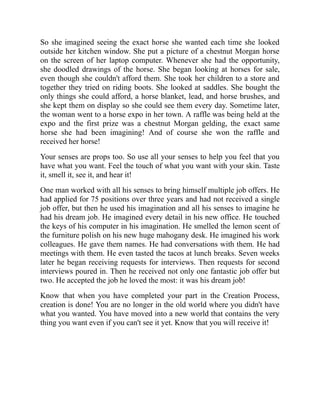 So she imagined seeing the exact horse she wanted each time she looked
outside her kitchen window. She put a picture of a chestnut Morgan horse
on the screen of her laptop computer. Whenever she had the opportunity,
she doodled drawings of the horse. She began looking at horses for sale,
even though she couldn't afford them. She took her children to a store and
together they tried on riding boots. She looked at saddles. She bought the
only things she could afford, a horse blanket, lead, and horse brushes, and
she kept them on display so she could see them every day. Sometime later,
the woman went to a horse expo in her town. A raffle was being held at the
expo and the first prize was a chestnut Morgan gelding, the exact same
horse she had been imagining! And of course she won the raffle and
received her horse!
Your senses are props too. So use all your senses to help you feel that you
have what you want. Feel the touch of what you want with your skin. Taste
it, smell it, see it, and hear it!
One man worked with all his senses to bring himself multiple job offers. He
had applied for 75 positions over three years and had not received a single
job offer, but then he used his imagination and all his senses to imagine he
had his dream job. He imagined every detail in his new office. He touched
the keys of his computer in his imagination. He smelled the lemon scent of
the furniture polish on his new huge mahogany desk. He imagined his work
colleagues. He gave them names. He had conversations with them. He had
meetings with them. He even tasted the tacos at lunch breaks. Seven weeks
later he began receiving requests for interviews. Then requests for second
interviews poured in. Then he received not only one fantastic job offer but
two. He accepted the job he loved the most: it was his dream job!
Know that when you have completed your part in the Creation Process,
creation is done! You are no longer in the old world where you didn't have
what you wanted. You have moved into a new world that contains the very
thing you want even if you can't see it yet. Know that you will receive it!
 