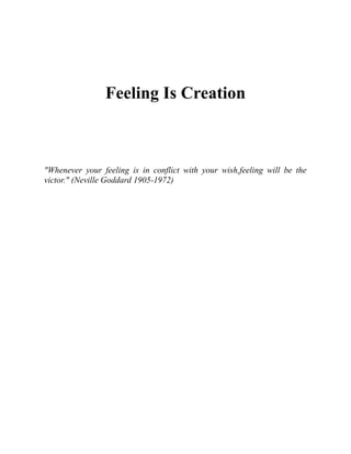 Feeling Is Creation
"Whenever your feeling is in conflict with your wish,feeling will be the
victor." (Neville Goddard 1905-1972)
 