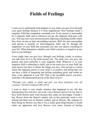 Fields of Feelings
I want you to understand what happens to you when you give love through
your good feelings because it is truly magnificent. Your feelings create a
magnetic field that completely surrounds you. Every person is surrounded
by a magnetic field, and so wherever you go, the magnetic field goes with
you. You may have seen ancient pictures depicting something similar where
they show an aura or halo surrounding a person. Well, the aura surrounding
each person is actually an electromagnetic field, and it's through the
magnetism of your field that surrounds you that you attract everything in
your life. What determines whether your field is positive or negative at any
time is your feelings!
Every single time you give love, through your feelings, words, or actions,
you add more love to the field around you. The more love you give, the
greater and more powerful is your magnetic field. Whatever is in your
magnetic field is attracting to itself, and so the more love in your field, the
more power you have to attract the things you love. You can get to a point
where the magnetic power in your field is so positive and strong that you
can have a flash of imagining and feeling something good, and within no
time, it has appeared in your life! That is the incredible power you have.
And that is the phenomenal power of the force of love!
"Through your ability to think and feel, you have dominion over all
creation." (Neville Goddard 1905-1972)
I want to share a very simple situation that happened in my life that
demonstrates how fast love can work. I love flowers and so I do my best to
have fresh flowers each week because they make me feel happy. Usually I
buy flowers from the farmer's market, but on this particular week it was
raining and there was no farmer's market, and no flowers. My response to
there being no flowers was that it was a really good thing because it would
make me appreciate and love flowers even more. Instead of feeling
 