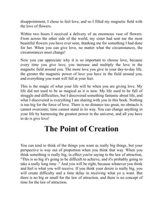 disappointment, I chose to feel love, and so I filled my magnetic field with
the love of flowers.
Within two hours I received a delivery of an enormous vase of flowers.
From across the other side of the world, my sister had sent me the most
beautiful flowers you have ever seen, thanking me for something I had done
for her. When you can give love, no matter what the circumstances, the
circumstances must change!
Now you can appreciate why it is so important to choose love, because
every time you give love, you increase and multiply the love in the
magnetic field around you. The more love you give in your day-to-day life,
the greater the magnetic power of love you have in the field around you,
and everything you want will fall at your feet.
This is the magic of what your life will be when you are giving love. My
life did not used to be as magical as it is now. My life used to be full of
struggle and difficulties, but I discovered something fantastic about life, and
what I discovered is everything I am sharing with you in this book. Nothing
is too big for the force of love. There is no distance too great, no obstacle it
cannot overcome; time cannot stand in its way. You can change anything in
your life by harnessing the greatest power in the universe, and all you have
to do is give love!
The Point of Creation
You can tend to think of the things you want as really big things, but your
perspective is way out of proportion when you think that way. When you
think something is really big, in effect you're saying to the law of attraction,
"This is so big it's going to be difficult to achieve, and it's probably going to
take a really long time ." And you will be right, because whatever you think
and feel is what you will receive. If you think your desire is really big, you
will create difficulty and a time delay in receiving what yo u want. But
there is no big or small for the law of attraction, and there is no concept of
time for the law of attraction.
 