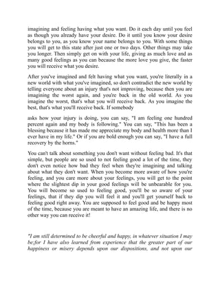 imagining and feeling having what you want. Do it each day until you feel
as though you already have your desire. Do it until you know your desire
belongs to you, as you know your name belongs to you. With some things
you will get to this state after just one or two days. Other things may take
you longer. Then simply get on with your life, giving as much love and as
many good feelings as you can because the more love you give, the faster
you will receive what you desire.
After you've imagined and felt having what you want, you're literally in a
new world with what you've imagined, so don't contradict the new world by
telling everyone about an injury that's not improving, because then you are
imagining the worst again, and you're back in the old world. As you
imagine the worst, that's what you will receive back. As you imagine the
best, that's what you'll receive back. If somebody
asks how your injury is doing, you can say, "I am feeling one hundred
percent again and my body is following." You can say, "This has been a
blessing because it has made me appreciate my body and health more than I
ever have in my life." Or if you are bold enough you can say, "I have a full
recovery by the horns."
You can't talk about something you don't want without feeling bad. It's that
simple, but people are so used to not feeling good a lot of the time, they
don't even notice how bad they feel when they're imagining and talking
about what they don't want. When you become more aware of how you're
feeling, and you care more about your feelings, you will get to the point
where the slightest dip in your good feelings will be unbearable for you.
You will become so used to feeling good, you'll be so aware of your
feelings, that if they dip you will feel it and you'll get yourself back to
feeling good right away. You are supposed to feel good and be happy most
of the time, because you are meant to have an amazing life, and there is no
other way you can receive it!
"I am still determined to be cheerful and happy, in whatever situation I may
be;for I have also learned from experience that the greater part of our
happiness or misery depends upon our dispositions, and not upon our
 