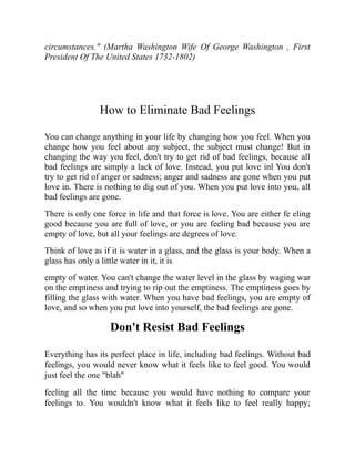 circumstances." (Martha Washington Wife Of George Washington , First
President Of The United States 1732-1802)
How to Eliminate Bad Feelings
You can change anything in your life by changing how you feel. When you
change how you feel about any subject, the subject must change! But in
changing the way you feel, don't try to get rid of bad feelings, because all
bad feelings are simply a lack of love. Instead, you put love inl You don't
try to get rid of anger or sadness; anger and sadness are gone when you put
love in. There is nothing to dig out of you. When you put love into you, all
bad feelings are gone.
There is only one force in life and that force is love. You are either fe eling
good because you are full of love, or you are feeling bad because you are
empty of love, but all your feelings are degrees of love.
Think of love as if it is water in a glass, and the glass is your body. When a
glass has only a little water in it, it is
empty of water. You can't change the water level in the glass by waging war
on the emptiness and trying to rip out the emptiness. The emptiness goes by
filling the glass with water. When you have bad feelings, you are empty of
love, and so when you put love into yourself, the bad feelings are gone.
Don't Resist Bad Feelings
Everything has its perfect place in life, including bad feelings. Without bad
feelings, you would never know what it feels like to feel good. You would
just feel the one "blah"
feeling all the time because you would have nothing to compare your
feelings to. You wouldn't know what it feels like to feel really happy;
 