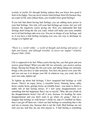 excited, or joyful. It's through feeling sadness that you know how good it
feels to be happy. You can never remove bad feelings from life because they
are a part of life, and without them, you wouldn't have good feelings!
If you feel bad about having bad feelings, you are adding more power to
your bad feelings. Not only will your bad feelings get worse, but you will
increase the negativity you're giving out. Now you understand that bad
feelings don't bring the life you want, which will make you more mindful
not to let bad feelings take over you. You are in charge of your feelings, and
so if you have a bad feeling sweeping over you, one way to discharge its
energy is to lighten up!
"There is a world within - a world of thought and feeling and power; of
light and beauty, and although invisible, its forces are mighty." (Charles
Haanel 1866 -1949)
Life is supposed to be fun! When you're having fun, you feel great and you
receive great things! When you take life too seriously; you receive serious
things. Having fun brings the life you want, and taking things too seriously
brings a life you have to take seriously. You have the power over your life,
and you can use it to design your life in whatever way you want, but for
your own sake, lighten upl
To lighten up about bad feelings, I have imagined bad feelings as wild
horses. There's an angry horse, a resentful horse, blaming horse, sulky
horse, cranky horse, grumpy horse, an irritable horse - you name it, there's a
stable full of bad feeling horses. If I feel some disappointment over
something that has happened, then I say to myself, "Why did you climb on
the disappointment horse? Get off it now, because it's heading for more
disappointment and you don't want to go where it's going." And so I
imagine bad feelings as wild horses I climb on, and if I climbed on them,
then I can get off them too. I don't see bad feelings as something that is the
real me or anyone else, because that is not the truth. Bad feelings are not
who you are, and they are not who anyone is. A bad feeling is something
 