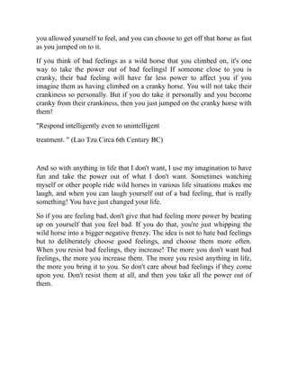 you allowed yourself to feel, and you can choose to get off that horse as fast
as you jumped on to it.
If you think of bad feelings as a wild horse that you climbed on, it's one
way to take the power out of bad feelingsl If someone close to you is
cranky, their bad feeling will have far less power to affect you if you
imagine them as having climbed on a cranky horse. You will not take their
crankiness so personally. But if you do take it personally and you become
cranky from their crankiness, then you just jumped on the cranky horse with
them!
"Respond intelligently even to unintelligent
treatment. " (Lao Tzu Circa 6th Century BC)
And so with anything in life that I don't want, I use my imagination to have
fun and take the power out of what I don't want. Sometimes watching
myself or other people ride wild horses in various life situations makes me
laugh, and when you can laugh yourself out of a bad feeling, that is really
something! You have just changed your life.
So if you are feeling bad, don't give that bad feeling more power by beating
up on yourself that you feel bad. If you do that, you're just whipping the
wild horse into a bigger negative frenzy. The idea is not to hate bad feelings
but to deliberately choose good feelings, and choose them more often.
When you resist bad feelings, they increase! The more you don't want bad
feelings, the more you increase them. The more you resist anything in life,
the more you bring it to you. So don't care about bad feelings if they come
upon you. Don't resist them at all, and then you take all the power out of
them.
 