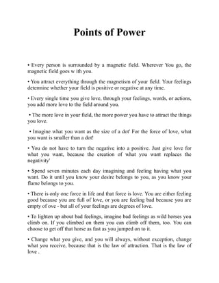 Points of Power
• Every person is surrounded by a magnetic field. Wherever You go, the
magnetic field goes w ith you.
• You attract everything through the magnetism of your field. Your feelings
determine whether your field is positive or negative at any time.
• Every single time you give love, through your feelings, words, or actions,
you add more love to the field around you.
• The more love in your field, the more power you have to attract the things
you love.
• Imagine what you want as the size of a dot' For the force of love, what
you want is smaller than a dot!
• You do not have to turn the negative into a positive. Just give love for
what you want, because the creation of what you want replaces the
negativity'
• Spend seven minutes each day imagining and feeling having what you
want. Do it until you know your desire belongs to you, as you know your
flame belongs to you.
• There is only one force in life and that force is love. You are either feeling
good because you are full of love, or you are feeling bad because you are
empty of ove - but all of your feelings are degrees of love.
• To lighten up about bad feelings, imagine bad feelings as wild horses you
climb on. If you climbed on them you can climb off them, too. You can
choose to get off that horse as fast as you jumped on to it.
• Change what you give, and you will always, without exception, change
what you receive, because that is the law of attraction. That is the law of
love .
 