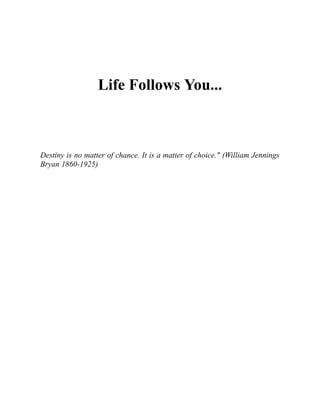 Life Follows You...
Destiny is no matter of chance. It is a matter of choice." (William Jennings
Bryan 1860-1925)
 