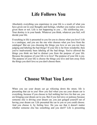 Life Follows You
Absolutely everything you experience in your life is a result of what you
have given out in your thoughts and feelings, whether you realize you have
given them or not. Life is not happening to you ... life isJollowing you .
Your destiny is in your hands. Whatever you think, whatever you feel, will
decide your life.
Everything in life is presented to you for you to choose what you love! Life
is a catalogue, and you are the one who chooses what you love from the
catalogue! But are you choosing the things you love or are you too busy
judging and labeling the bad things? If your life is far from wonderful, then
you've inadvertently been labeling all the bad things. You've allowed the
things you think are bad to distract you from the purpose of your life.
Because the purpose of your life is to love! The purpose of your life is joy.
The purpose of your life is choose the things you love and turn away from
the things you don't love so you don't choose them.
Choose What You Love
When you see your dream car go whizzing down the street, life is
presenting that car to you! How you feel when you see your dream car is
everything, because if you choose to feel nothing but love for that car, you
are bringing your dream car to you. But if you feel envy or jealousy because
someone else is driving your dream car, you just gonged yourself out of
having your dream car. Life presented the car to you so you could choose.
And you choose it, by feeling love. Do you see that it doesn't matter
whether someone else has something and you don't? Life is presenting
 