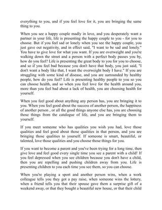 everything to you, and if you feel love for it, you are bringing the same
thing to you.
When you see a happy couple madly in love, and you desperately want a
partner in your life, life is presenting the happy couple to you - for you to
choose. But if you feel sad or lonely when you see the happy couple, you
just gave out negativity, and in effect said, "I want to be sad and lonely."
You have to give love for what you want. If you are overweight and you're
walking down the street and a person with a perfect body passes you by,
how do you feel? Life is presenting the great body to you for you to choose,
and so if you feel bad because you don't have that body, you just said, "I
don't want a body like that, I want the overweight body I have." If you are
struggling with some kind of disease, and you are surrounded by healthy
people, how do you feel? Life is presenting healthy people to you so you
can choose health, and so when you feel love for the health around you,
more than you feel bad about a lack of health, you are choosing health for
yourself.
When you feel good about anything any person has, you are bringing it to
you. When you feel good about the success of another person, the happiness
of another person , or all the good things anyone else has, you are choosing
those things from the catalogue of life, and you are bringing them to
yourself.
If you meet someone who has qualities you wish you had, love those
qualities and feel good about those qualities in that person, and you are
bringing those qualities to yourself. If someone is smart, beautiful, or
talented, love those qualities and you choose those things for you.
If you want to become a parent and you've been trying for a long time, then
give love and feel good every single time you see a parent with a child! If
you feel depressed when you see children because you don't have a child,
then you are repelling and pushing children away from you. Life is
presenting children to you each time you see them, so you can choose.
When you're playing a sport and another person wins, when a work
colleague tells you they got a pay raise, when someone wins the lottery,
when a friend tells you that their spouse gave them a surprise gift of a
weekend away, or that they bought a beautiful new house, or that their child
 