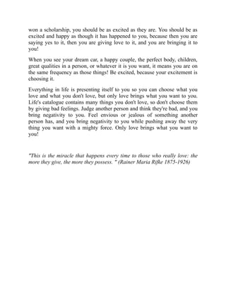 won a scholarship, you should be as excited as they are. You should be as
excited and happy as though it has happened to you, because then you are
saying yes to it, then you are giving love to it, and you are bringing it to
you!
When you see your dream car, a happy couple, the perfect body, children,
great qualities in a person, or whatever it is you want, it means you are on
the same frequency as those things! Be excited, because your excitement is
choosing it.
Everything in life is presenting itself to you so you can choose what you
love and what you don't love, but only love brings what you want to you.
Life's catalogue contains many things you don't love, so don't choose them
by giving bad feelings. Judge another person and think they're bad, and you
bring negativity to you. Feel envious or jealous of something another
person has, and you bring negativity to you while pushing away the very
thing you want with a mighty force. Only love brings what you want to
you!
"This is the miracle that happens every time to those who really love: the
more they give, the more they possess. " (Rainer Maria Rifke 1875-1926)
 