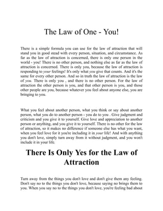 The Law of One - You!
There is a simple formula you can use for the law of attraction that will
stand you in good stead with every person, situation, and circumstance. As
far as the law of attraction is concerned, there is only one person in the
world - you! There is no other person, and nothing else as far as the law of
attraction is concerned. There is only you, because the law of attraction is
responding to your feelings! It's only what you give that counts. And it's the
same for every other person. And so in truth the law of attraction is the law
of you. There is only you , and there is no other person. For the law of
attraction the other person is you, and that other person is you, and those
other people are you, because whatever you feel about anyone else, you are
bringing to you.
What you feel about another person, what you think or say about another
person, what you do to another person - you do to you . Give judgment and
criticism and you give it to yourself. Give love and appreciation to another
person or anything, and you give it to yourself. There is no other for the law
of attraction, so it makes no difference if someone else has what you want,
when you feel love for it you're including it in your life! And with anything
you don't love, simply turn away from it without judgment, and you won't
include it in your life.
There Is Only Yes for the Law of
Attraction
Turn away from the things you don't love and don't give them any feeling.
Don't say no to the things you don't love, because saying no brings them to
you. When you say no to the things you don't love, you're feeling bad about
 