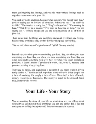them, you're giving bad feelings, and you will receive those feelings back as
negative circumstances in your life.
You can't say no to anything, because when you say, "No I don't want that,"
you are saying yes to the law of attraction. When you say, "The traffic is
terrible," "The service is really bad," "They're always late," "It's so noisy in
here," "That driver is a lunatic," "I've been on hold for so long," you are
saying yes .' . to these things and you are including more of all of them in
your life.
Turn away from the things you don't love and don't give them any feeling,
because they are fine as they are but they have no place in your life.
"See no evil - hear no evil - speak no evil.” (17th Century maxim)
Instead say yes when you see something you love. Say yes when you hear
something you love. Say yes when you taste something you love. Say yes
when you smell something you love. Say yes when you touch something
you love. It doesn't matter if you have it or not, say yes to it, because then
you are choosing it by giving love.
There are no limits, and everything is possible if you really want it, if you
really desi re it. There is no lack anywhere in the universe. When people see
a lack of anything, it's simply a lack of love. There isn't a lack of health,
money, resources o r happiness. The supply is equal to the demand. Give
love, and you will receivel
Your Life - Your Story
You are creating the story of your life, so what story are you telling about
yourself? Do you believe there are things you can and cannot do) Is that the
story you are telling about yourself? Because that story is not true.
 