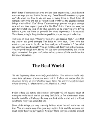 Don't listen if someone says you are less than anyone else. Don't listen if
someone says you are limited in any way. Don't listen if someone says you
can't do what you love to do and earn a living from it. Don't listen if
someone says you are not as valuable and worthy as the greatest human
beings who've lived. Don't listen if someone says you are not good enough
now and you have to prove yourself in life. Don't listen if someone says you
can't have what you love or do what you love or be what you love. If you
believe it, you put limits on yourself, but more importantly, it is not true!
There is not a single thing that is too good for you, or too good to be true.
The force of love says, "Whatever you give, you receive back." Does that
say you're not good enough) The force of love says, "Give love for
whatever you want to be, do , or have and you will receive it." Does that
say you're not good enough? You are worthy and deserving just as you are.
You are good enough now. If you feel you have done something that wasn't
right, understand that your realization and acceptance of it is absolution for
the law of attraction.
The Real World
"In the beginning there were only probabilities. The universe could only
come into existence if someone observed it. It does not matter that the
observers turned up several billion years later. The universe exists because
we are aware of it." (Matin Rees Astro physicist B. 1942)
I want to take you behind the scenes of the world you see, because much of
what you see is not as real as you may think it is. A few adventurous steps
into the invisible will change the way you look at the world, and it will set
you free to receive an unlimited life.
Most of the things you may currently believe about the real world are not
true. You are much more than you may realize. Life and the universe are
much more than you may realize. You may think there is a limited amount
 