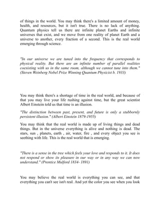 of things in the world. You may think there's a limited amount of money,
health, and resources, but it isn't true. There is no lack of anything.
Quantum physics tell us there are infinite planet Earths and infinite
universes that exist, and we move from one reality of planet Earth and a
universe to another, every fraction of a second. This is the real world
emerging through science.
"In our universe we are tuned into the frequency that corresponds to
physical reality. But there are an infinite number of parallel realities
coexisting with us in the same room, although we cannot tune into them."
(Steven Weinberg Nobel Prize Winning Quantum Physicist b. 1933)
You may think there's a shortage of time in the real world, and because of
that you may live your life rushing against time, but the great scientist
Albert Einstein told us that time is an illusion.
"The distinction between past, present, and future is only a stubbornly
persistent illusion." (Albert Einstein 1879-1955)
You may think that the real world is made up of living things and dead
things. But in the universe everything is alive and nothing is dead. The
stars, sun , planets, earth , air, water, fire , and every object you see is
seething with life. This is the real world that is emerging.
"There is a sense in the tree which feels your love and responds to it. It does
not respond or show its pleasure in our way or in any way we can now
understand." (Prentice Mulford 1834- 1891)
You may believe the real world is everything you can see, and that
everything you can't see isn't real. And yet the color you see when you look
 