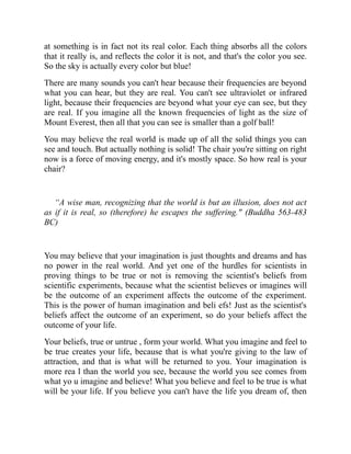 at something is in fact not its real color. Each thing absorbs all the colors
that it really is, and reflects the color it is not, and that's the color you see.
So the sky is actually every color but blue!
There are many sounds you can't hear because their frequencies are beyond
what you can hear, but they are real. You can't see ultraviolet or infrared
light, because their frequencies are beyond what your eye can see, but they
are real. If you imagine all the known frequencies of light as the size of
Mount Everest, then all that you can see is smaller than a golf ball!
You may believe the real world is made up of all the solid things you can
see and touch. But actually nothing is solid! The chair you're sitting on right
now is a force of moving energy, and it's mostly space. So how real is your
chair?
“A wise man, recognizing that the world is but an illusion, does not act
as if it is real, so (therefore) he escapes the suffering." (Buddha 563-483
BC)
You may believe that your imagination is just thoughts and dreams and has
no power in the real world. And yet one of the hurdles for scientists in
proving things to be true or not is removing the scientist's beliefs from
scientific experiments, because what the scientist believes or imagines will
be the outcome of an experiment affects the outcome of the experiment.
This is the power of human imagination and beli efs! Just as the scientist's
beliefs affect the outcome of an experiment, so do your beliefs affect the
outcome of your life.
Your beliefs, true or untrue , form your world. What you imagine and feel to
be true creates your life, because that is what you're giving to the law of
attraction, and that is what will be returned to you. Your imagination is
more rea l than the world you see, because the world you see comes from
what yo u imagine and believe! What you believe and feel to be true is what
will be your life. If you believe you can't have the life you dream of, then
 