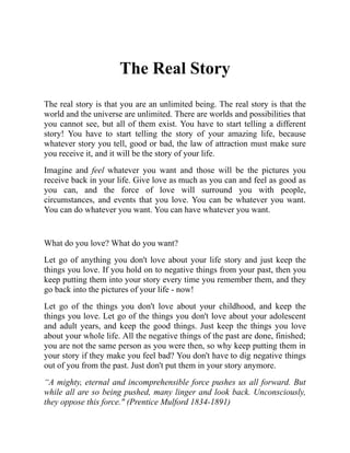 The Real Story
The real story is that you are an unlimited being. The real story is that the
world and the universe are unlimited. There are worlds and possibilities that
you cannot see, but all of them exist. You have to start telling a different
story! You have to start telling the story of your amazing life, because
whatever story you tell, good or bad, the law of attraction must make sure
you receive it, and it will be the story of your life.
Imagine and feel whatever you want and those will be the pictures you
receive back in your life. Give love as much as you can and feel as good as
you can, and the force of love will surround you with people,
circumstances, and events that you love. You can be whatever you want.
You can do whatever you want. You can have whatever you want.
What do you love? What do you want?
Let go of anything you don't love about your life story and just keep the
things you love. If you hold on to negative things from your past, then you
keep putting them into your story every time you remember them, and they
go back into the pictures of your life - now!
Let go of the things you don't love about your childhood, and keep the
things you love. Let go of the things you don't love about your adolescent
and adult years, and keep the good things. Just keep the things you love
about your whole life. All the negative things of the past are done, finished;
you are not the same person as you were then, so why keep putting them in
your story if they make you feel bad? You don't have to dig negative things
out of you from the past. Just don't put them in your story anymore.
“A mighty, eternal and incomprehensible force pushes us all forward. But
while all are so being pushed, many linger and look back. Unconsciously,
they oppose this force." (Prentice Mulford 1834-1891)
 