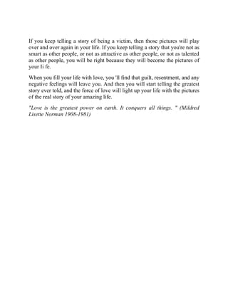 If you keep telling a story of being a victim, then those pictures will play
over and over again in your life. If you keep telling a story that you're not as
smart as other people, or not as attractive as other people, or not as talented
as other people, you will be right because they will become the pictures of
your Ii fe.
When you fill your life with love, you 'll find that guilt, resentment, and any
negative feelings will leave you. And then you will start telling the greatest
story ever told, and the force of love will light up your life with the pictures
of the real story of your amazing life.
"Love is the greatest power on earth. It conquers all things. " (Mildred
Lisette Norman 1908-1981)
 